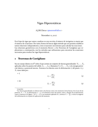 Vigas Hiperestáticas
A.J.M.Checa<ajmoreno@ull.es>
November 11, 2007
En el tipo de vigas que vamos a analizar en esta sección, el número de incógnitas es mayor que
el número de ecuaciones. Por tanto, hemos de buscar algún método que nos permita establecer
tantas relaciones independientes, como ecuaciones necesitemos para calcular las reacciones.
Las relaciones geométricas con el momento ﬂector1, o los Teoremas de Castigliano que ex-
plicaremos a continuación, son los métodos que utilizaremos para encontrar las ecuaciones
necesarias para resolver las vigas hiperestáticas.
1 Teoremas de Castigliano
Sea un cuerpo elástico enR3 sobre el que actúan un conjunto de fuerzas generalizadas2 X1, ..., Xn
aplicadas sobre los puntos del sólido A1, ..., An y llamamos UT (X1, ..., Xn) a la energía poten-
cial elástica o potencial interno. Entonces la relación entre la deformación δi del punto Ai y
Xi viene dada por :
• I
δi =
∂UT
∂Xi
(1)
• II
Xi =
∂UT
∂δi
(2)
1
ecuación1
2
Las fuerzas generalizadas se reﬁeren tanto a las fuerzas como a los momentos de las fuerzas. En el caso de las
primeras, Xi = Fi, la deformación δi = yi es la distancia entre dos puntos, antes y después de la deformación,
como se muestra en la ﬁgura 1. Si Xi = Mi es un momento aplicado en i, entonces δi = dyi
dx
, es decir la tangente
de la deformación en el punto de aplicación del momento.
1
 