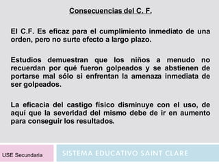 Consecuencias del C. F. El C.F. Es eficaz para el cumplimiento inmediato de una orden, pero no surte efecto a largo plazo. Estudios demuestran que los niños a menudo no recuerdan por qué fueron golpeados y se abstienen de portarse mal sólo si enfrentan la amenaza inmediata de ser golpeados. La eficacia del castigo físico disminuye con el uso, de aquí que la severidad del mismo debe de ir en aumento para conseguir los resultados. USE Secundaria 