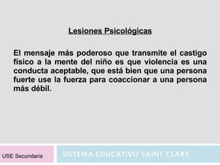 Lesiones Psicológicas El mensaje más poderoso que transmite el castigo físico a la mente del niño es que violencia es una conducta aceptable, que está bien que una persona fuerte use la fuerza para coaccionar a una persona más débil. USE Secundaria 