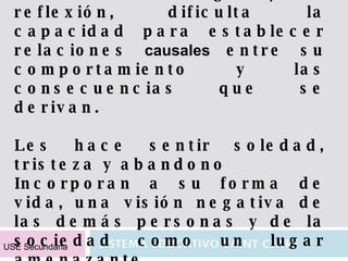 Aprenden a no razonar. Al excluir el diálogo y la reflexión, dificulta la capacidad para establecer relaciones  causales  entre su comportamiento y las consecuencias que se derivan. Les hace sentir soledad, tristeza y abandono Incorporan a su forma de vida, una visión negativa de las demás personas y de la sociedad como un lugar amenazante. USE Secundaria 