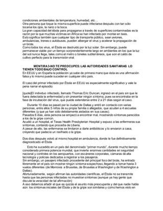 condiciones ambientales de temperatura, humedad, etc…
Otra persona que toque la misma superficie puede infectarse después con tan sólo
tocarse los ojos, la nariz o la boca.
La gran capacidad del ébola para propagarse a través de superficies contaminadas es la
razón por la que muchas víctimas en África se han infectado por montar en taxis.
Esto significa también que cualquier tipo de transporte público, sean aviones,
ambulancias, trenes o autobuses, pueden albergar el virus y acelerar la propagación de
un brote.
Como todos los virus, el Ébola es destruido por la luz solar. Sin embargo, puede
permanecer viable por un tiempo sorprendentemente largo en ambientes en los que la luz
del sol nunca llega, tales como el metro o túneles subterráneos, que son el caldo de
cultivo perfecto para la transmisión viral.
MENTIRA3-NO TE PREOCUPES:LAS AUTORIDADES SANITARIAS LO
TIENEN TODO BAJO CONTROL
En EEUU y en España la población ya sabe de primera mano que ésta es una afirmación
falsa y lo mismo puede suceder en cualquier otro país.
El caso del primer infectado por Ébola en EEUU es especialmente significativo y vale la
pena narrar el episodio:
[quote]El individuo infectado, llamado Thomas Eric Duncan, ingresó en el país sin que le
fuera detectada la enfermedad y sin presentar ningún síntoma, pues se encontraba en la
fase de incubación del virus, que puede extenderse entre 2 a 21 días según el caso.
Durante 10 días se paseó por la ciudad de Dallas y entró en contacto con varias
personas, entre ellos 5 niños de su propia familia o allegados, que acuden a 4 escuelas
diferentes (y que ya han sido debidamente aislados en sus casas).
Pasados 6 días, esta persona se empezó a encontrar mal, mostrando síntomas parecidos
a los de la gripe común.
Acudió a un hospital, el Texas Health Presbyterian Hospital y expuso a las enfermeras sus
síntomas, contando que procedía de Liberia.
A pesar de ello, las enfermeras se limitaron a darle antibióticos y lo enviaron a casa,
creyendo que padecía un resfriado o la gripe.
Dos días después volvió al mismo hospital en ambulancia, donde le fue definitivamente
diagnosticado el Ébola
Esto ha sucedido en un país del denominado “primer mundo”, durante mucho tiempo
considerado primera potencia mundial, que invierte enormes cantidades en seguridad
nacional y controles en los aeropuertos, con escáneres corporales, cámaras de alta
tecnología y policias dedicados a registrar a los pasajeros.
Sin embargo, un pasajero infectado procedente del principal foco del brote, ha entrado
libremente en el país sin mostrar ningún síntoma sospechoso, llegando a tomar hasta 3
vuelos diferentes (de Monrovia a Bruselas, de Bruselas a Washington y de Washington a
Dallas).
Afortunadamente, según afirman las autoridades científicas, el Ébola no se transmite
hasta que las personas infectadas no muestran síntomas (aunque ya hay gente que
discute la veracidad de tal afirmación)
A eso debemos añadir el que es quizás el asunto más preocupante y del que nadie habla
aún: los síntomas iniciales del Ébola y de la gripe son similares y como hemos visto en
 