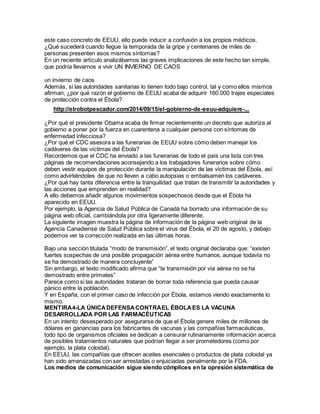 este caso concreto de EEUU, ello puede inducir a confusión a los propios médicos.
¿Qué sucederá cuando llegue la temporada de la gripe y centenares de miles de
personas presenten esos mismos síntomas?
En un reciente artículo analizábamos las graves implicaciones de este hecho tan simple,
que podría llevarnos a vivir UN INVIERNO DE CAOS
un invierno de caos
Además, si las autoridades sanitarias lo tienen todo bajo control, tal y como ellos mismos
afirman, ¿por qué razón el gobierno de EEUU acaba de adquirir 160.000 trajes especiales
de protección contra el Ébola?
http://elrobotpescador.com/2014/09/15/el-gobierno-de-eeuu-adquiere-...
¿Por qué el presidente Obama acaba de firmar recientemente un decreto que autoriza al
gobierno a poner por la fuerza en cuarentena a cualquier persona con síntomas de
enfermedad infecciosa?
¿Por qué el CDC asesora a las funerarias de EEUU sobre cómo deben manejar los
cadáveres de las víctimas del Ébola?
Recordemos que el CDC ha enviado a las funerarias de todo el país una lista con tres
páginas de recomendaciones aconsejando a los trabajadores funerarios sobre cómo
deben vestir equipos de protección durante la manipulación de las víctimas del Ébola, así
como advirtiéndoles de que no lleven a cabo autopsias o embalsamen los cadáveres.
¿Por qué hay tanta diferencia entre la tranquilidad que tratan de transmitir la autoridades y
las acciones que emprenden en realidad?
A ello debemos añadir algunos movimientos sospechosos desde que el Ébola ha
aparecido en EEUU.
Por ejemplo, la Agencia de Salud Pública de Canadá ha borrado una información de su
página web oficial, cambiándola por otra ligeramente diferente.
La siguiente imagen muestra la página de información de la página web original de la
Agencia Canadiense de Salud Pública sobre el virus del Ébola, el 20 de agosto, y debajo
podemos ver la corrección realizada en las últimas horas.
Bajo una sección titulada “modo de transmisión”, el texto original declaraba que: “existen
fuertes sospechas de una posible propagación aérea entre humanos, aunque todavía no
se ha demostrado de manera concluyente”
Sin embargo, el texto modificado afirma que “la transmisión por vía aérea no se ha
demostrado entre primates”
Parece como si las autoridades trataran de borrar toda referencia que pueda causar
pánico entre la población.
Y en España, con el primer caso de infección por Ébola, estamos viendo exactamente lo
mismo.
MENTIRA4-LA ÚNICADEFENSACONTRAEL ÉBOLAES LA VACUNA
DESARROLLADA POR LAS FARMACÉUTICAS
En un intento desesperado por asegurarse de que el Ébola genere miles de millones de
dólares en ganancias para los fabricantes de vacunas y las compañías farmacéuticas,
todo tipo de organismos oficiales se dedican a censurar rutinariamente información acerca
de posibles tratamientos naturales que podrían llegar a ser prometedores (como por
ejemplo, la plata coloidal).
En EEUU, las compañías que ofrecen aceites esenciales o productos de plata coloidal ya
han sido amenazadas con ser arrestadas o enjuiciadas penalmente por la FDA.
Los medios de comunicación sigue siendo cómplices en la opresión sistemática de
 