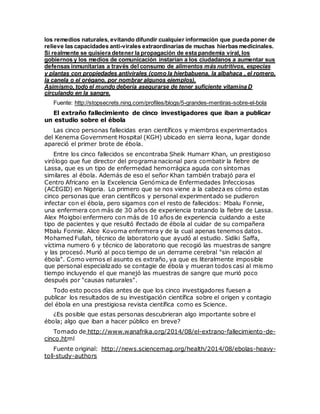 los remedios naturales, evitando difundir cualquier información que pueda poner de
relieve las capacidades anti-virales extraordinarias de muchas hierbas medicinales.
Si realmente se quisiera detener la propagación de esta pandemia viral, los
gobiernos y los medios de comunicación instarían a los ciudadanos a aumentar sus
defensas inmunitarias a través del consumo de alimentos más nutritivos, especias
y plantas con propiedades antivirales (como la hierbabuena, la albahaca , el romero,
la canela o el orégano, por nombrar algunos ejemplos).
Asimismo, todo el mundo debería asegurarse de tener suficiente vitamina D
circulando en la sangre.
Fuente: http://stopsecrets.ning.com/profiles/blogs/5-grandes-mentiras-sobre-el-bola
El extraño fallecimiento de cinco investigadores que iban a publicar
un estudio sobre el ébola
Las cinco personas fallecidas eran científicos y miembros experimentados
del Kenema Government Hospital (KGH) ubicado en sierra leona, lugar donde
apareció el primer brote de ébola.
Entre los cinco fallecidos se encontraba Sheik Humarr Khan, un prestigioso
virólogo que fue director del programa nacional para combatir la fiebre de
Lassa, que es un tipo de enfermedad hemorrágica aguda con síntomas
similares al ébola. Además de eso el señor Khan también trabajó para el
Centro Africano en la Excelencia Genómica de Enfermedades Infecciosas
(ACEGID) en Nigeria. Lo primero que se nos viene a la cabeza es cómo estas
cinco personas que eran científicos y personal experimentado se pudieron
infectar con el ébola, pero sigamos con el resto de fallecidos: Mbalu Fonnie,
una enfermera con más de 30 años de experiencia tratando la fiebre de Lassa.
Alex Moigboi enfermero con más de 10 años de experiencia cuidando a este
tipo de pacientes y que resultó ifectado de ébola al cuidar de su compañera
Mbalu Fonnie. Alice Kovoma enfermera y de la cual apenas tenemos datos.
Mohamed Fullah, técnico de laboratorio que ayudó al estudio. Sidiki Saffa,
víctima numero 6 y técnico de laboratorio que recogió las muestras de sangre
y las procesó. Murió al poco tiempo de un derrame cerebral "sin relación al
ébola". Como vemos el asunto es extraño, ya que es literalmente imposible
que personal especializado se contagie de ébola y mueran todos casi al mismo
tiempo incluyendo el que manejó las muestras de sangre que murió poco
después por "causas naturales".
Todo esto pocos días antes de que los cinco investigadores fuesen a
publicar los resultados de su investigación científica sobre el origen y contagio
del ébola en una prestigiosa revista científica como es Science.
¿Es posible que estas personas descubrieran algo importante sobre el
ébola; algo que iban a hacer público en breve?
Tomado de http://www.wanafrika.org/2014/08/el-extrano-fallecimiento-de-
cinco.html
Fuente original: http://news.sciencemag.org/health/2014/08/ebolas-heavy-
toll-study-authors
 