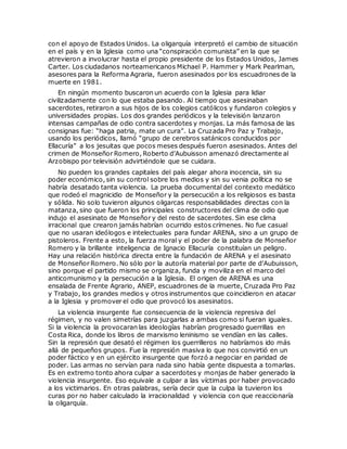 con el apoyo de Estados Unidos. La oligarquía interpretó el cambio de situación
en el país y en la Iglesia como una “conspiración comunista” en la que se
atrevieron a involucrar hasta el propio presidente de los Estados Unidos, James
Carter. Los ciudadanos norteamericanos Michael P. Hammer y Mark Pearlman,
asesores para la Reforma Agraria, fueron asesinados por los escuadrones de la
muerte en 1981.
En ningún momento buscaron un acuerdo con la Iglesia para lidiar
civilizadamente con lo que estaba pasando. Al tiempo que asesinaban
sacerdotes, retiraron a sus hijos de los colegios católicos y fundaron colegios y
universidades propias. Los dos grandes periódicos y la televisión lanzaron
intensas campañas de odio contra sacerdotes y monjas. La más famosa de las
consignas fue: “haga patria, mate un cura”. La Cruzada Pro Paz y Trabajo,
usando los periódicos, llamó “grupo de cerebros satánicos conducidos por
Ellacuría” a los jesuitas que pocos meses después fueron asesinados. Antes del
crimen de Monseñor Romero, Roberto d’Aubuisson amenazó directamente al
Arzobispo por televisión advirtiéndole que se cuidara.
No pueden los grandes capitales del país alegar ahora inocencia, sin su
poder económico, sin su control sobre los medios y sin su venia política no se
habría desatado tanta violencia. La prueba documental del contexto mediático
que rodeó el magnicidio de Monseñor y la persecución a los religiosos es basta
y sólida. No solo tuvieron algunos oligarcas responsabilidades directas con la
matanza, sino que fueron los principales constructores del clima de odio que
indujo el asesinato de Monseñor y del resto de sacerdotes. Sin ese clima
irracional que crearon jamás habrían ocurrido estos crímenes. No fue casual
que no usaran ideólogos e intelectuales para fundar ARENA, sino a un grupo de
pistoleros. Frente a esto, la fuerza moral y el poder de la palabra de Monseñor
Romero y la brillante inteligencia de Ignacio Ellacuría constituían un peligro.
Hay una relación histórica directa entre la fundación de ARENA y el asesinato
de Monseñor Romero. No sólo por la autoría material por parte de d’Aubuisson,
sino porque el partido mismo se organiza, funda y moviliza en el marco del
anticomunismo y la persecución a la Iglesia. El origen de ARENA es una
ensalada de Frente Agrario, ANEP, escuadrones de la muerte, Cruzada Pro Paz
y Trabajo, los grandes medios y otros instrumentos que coincidieron en atacar
a la Iglesia y promover el odio que provocó los asesinatos.
La violencia insurgente fue consecuencia de la violencia represiva del
régimen, y no valen simetrías para juzgarlas a ambas como si fueran iguales.
Si la violencia la provocaran las ideologías habrían progresado guerrillas en
Costa Rica, donde los libros de marxismo leninismo se vendían en las calles.
Sin la represión que desató el régimen los guerrilleros no habríamos ido más
allá de pequeños grupos. Fue la represión masiva lo que nos convirtió en un
poder fáctico y en un ejército insurgente que forzó a negociar en paridad de
poder. Las armas no servían para nada sino había gente dispuesta a tomarlas.
Es en extremo tonto ahora culpar a sacerdotes y monjas de haber generado la
violencia insurgente. Eso equivale a culpar a las víctimas por haber provocado
a los victimarios. En otras palabras, sería decir que la culpa la tuvieron los
curas por no haber calculado la irracionalidad y violencia con que reaccionaría
la oligarquía.
 