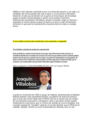 ARENA en San Salvador pretendía poner el nombre del asesino a una calle y el
candidato del mismo partido dijo que le haría un monumento a Monseñor.
Desterrar el odio que sembraron en su gente contra la figura del Arzobispo
puede tomarles muchas décadas y quizás nunca puedan resolverlo.
Políticamente necesitarían refundarse, porque no pueden negar su historia y
pretender al mismo tiempo venerar al Santo y al que lo mató. Moralmente
enfrentan lo que para los salvadoreños creyentes sería sin duda un castigo
divino.
Se ha recibido este interesante artículo bien sería comentarlo y compartirlo
Tres familias controlan los medios de comunicación
Estos periódicosy canales de televisiónsonlosque más influencianlavida nacional, se
considerandueñosde la verdad y de la moral. Son elloslosque definenante la opiniónpública
quiénessonlos buenosy quiénessonlos malos. Su poder de intimidaciónesmuy garante. Ni
antes ni ahora estos medioshan representadoa la libre expresióny el libre mercado, por el
contrario, son responsablesde que ambas libertadessiganlimitadas enel país.
Última actualización: 22 DE SEPTIEMBRE DE 2014 15:46 | por Joaquín Villalobos
Cuando en noviembre de 1989 un grupo de militares pertenecientes al Batallón
Atlacatl asesinó a seis sacerdotes jesuitas, el gobierno de entonces sostuvo
que el autor del crimen había sido el FMLN. Esa fue la versión que los medios
de comunicación sostuvieron y propalaron, pese a que dicha versión estaba
totalmente en contra de lo que un mínimo de sentido de común señalaba. Una
comisión especial de “notables” viajó por el mundo diciendo que el FMLN era el
culpable. Aquella mentira se volvió insostenible por absurda, pero en ese
 