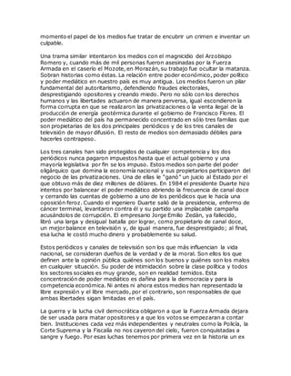 momento el papel de los medios fue tratar de encubrir un crimen e inventar un
culpable.
Una trama similar intentaron los medios con el magnicidio del Arzobispo
Romero y, cuando más de mil personas fueron asesinadas por la Fuerza
Armada en el caserío el Mozote, en Morazán, su trabajo fue ocultar la matanza.
Sobran historias como éstas. La relación entre poder económico, poder político
y poder mediático en nuestro país es muy antigua. Los medios fueron un pilar
fundamental del autoritarismo, defendiendo fraudes electorales,
desprestigiando opositores y creando miedo. Pero no sólo con los derechos
humanos y las libertades actuaron de manera perversa, igual escondieron la
forma corrupta en que se realizaron las privatizaciones o la venta ilegal de la
producción de energía geotérmica durante el gobierno de Francisco Flores. El
poder mediático del país ha permanecido concentrado en sólo tres familias que
son propietarias de los dos principales periódicos y de los tres canales de
televisión de mayor difusión. El resto de medios son demasiado débiles para
hacerles contrapeso.
Los tres canales han sido protegidos de cualquier competencia y los dos
periódicos nunca pagaron impuestos hasta que el actual gobierno y una
mayoría legislativa por fin se los impuso. Estos medios son parte del poder
oligárquico que domina la economía nacional y sus propietarios participaron del
negocio de las privatizaciones. Una de ellas le “ganó” un juicio al Estado por el
que obtuvo más de diez millones de dólares. En 1984 el presidente Duarte hizo
intentos por balancear el poder mediático abriendo la frecuencia de canal doce
y cerrando las cuentas de gobierno a uno de los periódicos que le hacía una
oposición feroz. Cuando el ingeniero Duarte salió de la presidencia, enfermo de
cáncer terminal, levantaron contra él y su partido una implacable campaña
acusándolos de corrupción. El empresario Jorge Emilio Zedán, ya fallecido,
libró una larga y desigual batalla por lograr, como propietario de canal doce,
un mejor balance en televisión y, de igual manera, fue desprestigiado; al final,
esa lucha le costó mucho dinero y probablemente su salud.
Estos periódicos y canales de televisión son los que más influencian la vida
nacional, se consideran dueños de la verdad y de la moral. Son ellos los que
definen ante la opinión pública quiénes son los buenos y quiénes son los malos
en cualquier situación. Su poder de intimidación sobre la clase política y todos
los sectores sociales es muy grande, son en realidad temidos. Esta
concentración de poder mediático es dañina para la democracia y para la
competencia económica. Ni antes ni ahora estos medios han representado la
libre expresión y el libre mercado, por el contrario, son responsables de que
ambas libertades sigan limitadas en el país.
La guerra y la lucha civil democrática obligaron a que la Fuerza Armada dejara
de ser usada para matar opositores y a que los votos se empezaran a contar
bien. Instituciones cada vez más independientes y neutrales como la Policía, la
Corte Suprema y la Fiscalía no nos cayeron del cielo, fueron conquistadas a
sangre y fuego. Por esas luchas tenemos por primera vez en la historia un ex
 
