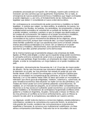 presidente procesado por corrupción. Sin embargo, nuestro país continúa en
transición por dos caminos que son igualmente importantes. Por un lado, la
emergencia de nuevos poderes económicosy mediáticos que hagan contrapeso
al poder oligárquico y, por otro, el fortalecimiento de las instituciones y la
legalidad que deben ir consolidando el nuevo orden democrático.
Sin contrapesosa la concentración de poder económico y mediático no habrá
legalidad, ni justicia que valgan. La clase política, la academia, los jueces, los
magistrados, los fiscales, los policías, los periodistas, los empresarios y toda la
sociedad estará sometida a la voluntad de un puñado de familias por el miedo
a perder empleos, contratos, cuentas o a que su imagen sea destrozada por
los medios de comunicación. Sin balance en el poder económico y mediático,
las banderas de transparencia y respeto a las instituciones acabarán
convertidas en los nuevos mecanismos de defensa de los oligarcas, ahora
conocidos como G20, aunque sean menos de diez. La mayor aspiración de
estas familias pudientes es que sus opositores sean como un bonsái: árboles
enanos decorativos condenados a no crecer. Sin un balance en el poder
económico y mediático, efectivamente, esos opositores serán enanos que
adornan lo que ellos podrían presentar como democracia.
De la misma manera que el persistente ataque a las empresas de ALBA,
ligadas al FMLN, está dirigida a evitar que la izquierda tenga poder económico;
la campaña contra la concesión de canal once a un grupo de inversionistas,
entre los que participa Ángel González, un empresario de origen mexicano, va
dirigida a evitar la competencia y un mejor balance en el poder mediático del
país.
En televisión, técnicamente las frecuencias de 1 al 13 son las de mayor poder
de difusión. De las seis frecuencias que estuvieron disponibles cuando comenzó
la televisión en el país, las tres primeras han estado en poder de una sola
familia desde 1956, el canal 8 fue entregado a una Fundación Católica para
evitar se convirtiera en competencia de las primeras, el 10 es la Televisión
Nacional, y el 12 fue abierto hasta 1984. Es decir que existe un monopolio en
televisión que ahora goza de antigüedad, tradición, cobertura y, sobre todo, de
gran fortaleza económica. Esta situación se repite con los dos periódicos. Los
medios de menor poder son como sardinas peleando contra tiburones. En
realidad, en un mercado tan pequeño, es en extremo difícil competirles a los
tiburones si no hay socios con suficiente poder económico. La concentración de
poder mediático y la inexistencia de contrapesos ha generado conflictos entre
gobierno y medios en Argentina, Ecuador, Venezuela e incluso en México. En
los tres primeros el conflicto se tornó en enfrentamiento, pero en México la
solución ha sido abrir la competencia y ese debería ser nuestro camino.
La oligarquía vendió todos los bancos a consorcios ingleses, estadounidenses y
colombianos; vendieron la cementera a los suizos de Holcim, la productora
más grande del mundo; vendieron las comunicaciones a corporaciones
españolas y francesas, la cerveza a una multinacional sudafricana y la línea
aérea a empresarios colombianos. Todo esto fue en la oscuridad y de esos
 