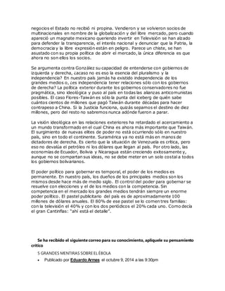 negocios el Estado no recibió ni propina. Vendieron y se volvieron socios de
multinacionales en nombre de la globalización y del libre mercado, pero cuando
apareció un magnate mexicano queriendo invertir en Televisión se han alzado
para defender la transparencia, el interés nacional y denunciar que la Patria, la
democracia y la libre expresión están en peligro. Parece un chiste, se han
asustado con su propia política de abrir el mercado, la única diferencia es que
ahora no son ellos los socios.
Se argumenta contra González su capacidad de entenderse con gobiernos de
izquierda y derecha, ¿acaso no es eso la esencia del pluralismo y la
independencia? En nuestro país jamás ha existido independencia de los
grandes medios o, ¿es independencia tener relaciones sólo con los gobiernos
de derecha? La política exterior durante los gobiernos conservadores no fue
pragmática, sino ideológica y puso al país en todas las alianzas anticomunistas
posibles. El caso Flores-Taiwán es sólo la punta del iceberg de quién sabe
cuántos cientos de millones que pagó Taiwán durante décadas para hacer
contrapeso a China. Si la Justicia funciona, quizás sepamos el destino de diez
millones, pero del resto no sabremos nunca adónde fueron a parar.
La visión ideológica en las relaciones exteriores ha retardado el acercamiento a
un mundo transformado en el cual China es ahora más importante que Taiwán.
El surgimiento de nuevas elites de poder no está ocurriendo sólo en nuestro
país, sino en todo el continente. Suramérica ya no está más en manos de
dictadores de derecha. Es cierto que la situación de Venezuela es crítica, pero
eso no devalúa el petróleo ni los dólares que llegan al país. Por otro lado, las
economías de Ecuador, Bolivia y Nicaragua están creciendo exitosamente y,
aunque no se compartan sus ideas, no se debe meter en un solo costal a todos
los gobiernos bolivarianos.
El poder político para gobernar es temporal, el poder de los medios es
permanente. En nuestro país, los dueños de los principales medios son los
mismos desde hace más de medio siglo. El control del poder para gobernar se
resuelve con elecciones y el de los medios con la competencia. Sin
competencia en el mercado los grandes medios tendrán siempre un enorme
poder político. El pastel publicitario del país es de aproximadamente 100
millones de dólares anuales. El 80% de ese pastel se lo comen tres familias:
con la televisión el 40% y con los dos periódicos el 20% cada uno. Como decía
el gran Cantinflas: “ahí está el detalle”.
Se ha recibido el siguiente correo para su conocimiento, aplíquele su pensamiento
crítico
5 GRANDES MENTIRAS SOBRE EL ÉBOLA
 Publicado por Eduardo Armas el octubre 9, 2014 a las 9:30pm
 