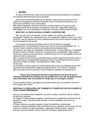  Ver blog
En estos momentos los medios de comunicación estan bombardeando a la población
con auténtica desinformación acerca del Ébola.
Parece que la máxima prioridad de los grandes medios de comunicación y de los
gobiernos es proteger los intereses financieros de las compañías farmacéuticas, por
encima de la protección de la salud pública.
Más allá del exagerado alarmismo (o todo lo contrario según se mire) que se está
generando acerca de la magnitud de la epidemia, estas son, según Mike Adams de
NaturalNews.com, las 5 principales mentiras que nos están contando sobre el Ébola:
MENTIRA1- EL ÉBOLANUNCALLEGARÁ A NUESTRO PAÍS
Bien, eso es lo que, por ejemplo, les han repetido, por activa y por pasiva, las
autoridades médicas a los norteamericanos y a los españoles, llegando a decir, en el caso
de EEUU, que los métodos de control norteamericanos así como su sistema sanitario “son
los más preparados del mundo”
Y en el resto de países de Europa se dice lo mismo: todo son mensajes
tranquilizadores, acompañados de frases como “hay muy pocas probabilidades de…” o
“nuestro moderno sistema sanitario está perfectamente preparado para…”
Recordemos que según las autoridades norteamericanas, “era imposible que un infectado
por ébola entrara en EEUU a través de un aeropuerto sin ser detectado”, algo creíble si
tenemos en cuenta que los aeropuertos norteamericanos son los más vigilados del mundo
(hasta el límite de la paranoia).
Bien, se acaba de demostrar que esta afirmación era extremadamente temeraria, pues el
CDC (Centros de Control de Enfermedades de EEUU) ha confirmado el primer caso de
infección por Ébola en EEUU, concretamente en Dallas, Texas.
No sólo eso.
Un importante científico experto en enfermedades infecciosas que trabajaba para la FDA
(Administración de Alimentos y Medicamentos de EEUU), el Dr. Jesse L. Goodman,
afirma que esto sólo es el comienzo y que el Ébola se extenderá por Norteamérica:
“Parece que varias personas fueron expuestas al virus antes de que el
individuo infectado fuera aislado y es muy posible que una o más de esas personas
estén infectados. Solo era cuestión de tiempo que el virus llegara a EEUU”
Si eso sucede en EEUU, ¿hay alguna razón para pensar que no sucederá lo mismo en
otros lugares del mundo?
MENTIRA2- EL ÉBOLASÓLO SE TRANSMITE ATRAVÉS DE CONTACTO DIRECTO
CON FLUIDOS CORPORALES
Esta es una mentira médica indignante, que podría acabar costando la vida de millones
de personas inocentes.
En realidad, el Ébola puede propagarse a través del aire en distancias cortas a través de
aerosoles, es decir, pequeñas gotas de fluido, como las expelidas con la tos o los
estornudos.
El Ébola, además, se puede propagar a través de superficies contaminadas.
Cuando un paciente infectado entra en contacto con una superficie, como el pomo de una
puerta o un teclado de cajero automático, puede dejar rastros del virus, capaz de
sobrevivir durante minutos o incluso horas a la intemperie, dependiendo de las
 