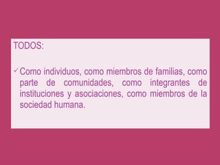 TODOS:
Como individuos, como miembros de familias, como
parte de comunidades, como integrantes de
instituciones y asociaciones, como miembros de la
sociedad humana.
 