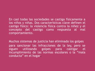En casi todas las sociedades se castiga físicamente a
los niños y niñas. Dos características clave definen el
castigo físico: la violencia física contra la niñez y el
concepto del castigo como respuesta al mal
comportamiento.
Muchos sistemas de justicia han eliminado los golpes
para sancionar las infracciones de la ley, pero se
siguen utilizando golpes para castigar el
incumplimiento de las normas escolares o la “mala
conducta” en el hogar.
 