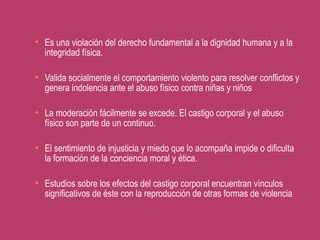  Es una violación del derecho fundamental a la dignidad humana y a la
integridad física.
 Valida socialmente el comportamiento violento para resolver conflictos y
genera indolencia ante el abuso físico contra niñas y niños
 La moderación fácilmente se excede. El castigo corporal y el abuso
físico son parte de un continuo.
 El sentimiento de injusticia y miedo que lo acompaña impide o dificulta
la formación de la conciencia moral y ética.
 Estudios sobre los efectos del castigo corporal encuentran vínculos
significativos de éste con la reproducción de otras formas de violencia
 