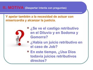 Y apelar también a la necesidad de actuar con
misericordia y alcanzar la justicia.
II. MOTIVA (Despertar interés con preguntas)
 ¿Se ve el castigo retributivo
en el Diluvio y en Sodoma y
Gomorra?
 ¿Había un juicio retributivo en
el caso de Job?
 En este tiempo, ¿Usa Dios
todavía juicios retributivos
directos?
 