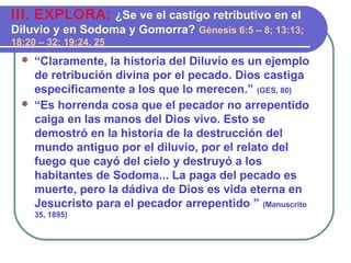  “Claramente, la historia del Diluvio es un ejemplo
de retribución divina por el pecado. Dios castiga
específicamente a los que lo merecen.” (GES, 80)
 “Es horrenda cosa que el pecador no arrepentido
caiga en las manos del Dios vivo. Esto se
demostró en la historia de la destrucción del
mundo antiguo por el diluvio, por el relato del
fuego que cayó del cielo y destruyó a los
habitantes de Sodoma... La paga del pecado es
muerte, pero la dádiva de Dios es vida eterna en
Jesucristo para el pecador arrepentido ” (Manuscrito
35, 1895)
III. EXPLORA: ¿Se ve el castigo retributivo en el
Diluvio y en Sodoma y Gomorra? Génesis 6:5 – 8; 13:13;
18:20 – 32; 19:24, 25
 