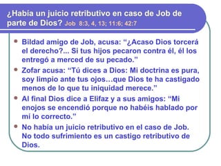  Bildad amigo de Job, acusa: “¿Acaso Dios torcerá
el derecho?... Si tus hijos pecaron contra él, él los
entregó a merced de su pecado.”
 Zofar acusa: “Tú dices a Dios: Mi doctrina es pura,
soy limpio ante tus ojos…que Dios te ha castigado
menos de lo que tu iniquidad merece.”
 Al final Dios dice a Elifaz y a sus amigos: “Mi
enojos se encendió porque no habéis hablado por
mí lo correcto.”
 No había un juicio retributivo en el caso de Job.
No todo sufrimiento es un castigo retributivo de
Dios.
¿Había un juicio retributivo en caso de Job de
parte de Dios? Job 8:3, 4, 13; 11:6; 42:7
 