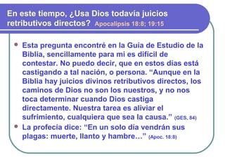  Esta pregunta encontré en la Guía de Estudio de la
Biblia, sencillamente para mi es difícil de
contestar. No puedo decir, que en estos días está
castigando a tal nación, o persona. “Aunque en la
Biblia hay juicios divinos retributivos directos, los
caminos de Dios no son los nuestros, y no nos
toca determinar cuando Dios castiga
directamente. Nuestra tarea es aliviar el
sufrimiento, cualquiera que sea la causa.” (GES, 84)
 La profecía dice: “En un solo día vendrán sus
plagas: muerte, llanto y hambre…” (Apoc. 18:8)
En este tiempo, ¿Usa Dios todavía juicios
retributivos directos? Apocalipsis 18:8; 19:15
 