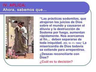 “Las prácticas sodomitas, que
atrajeron los juicios de Dios
sobre el mundo y causaron el
diluvio y la destrucción de
Sodoma por fuego, aumentan
rápidamente. Nos acercamos
al fin... deben separarse de
toda iniquidad. (RH, 10 -11- 1884)” La
misericordia de Dios todavía
se extiende para arrepentirse.
¿Deseas reconciliarte con
Dios?
¿Cuál es tu decisión?
IV. APLICA:
Ahora, sabemos que…
 