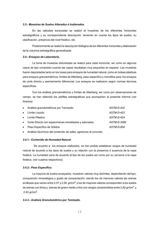 3.3.- Muestreo de Suelos Alterados é Inalterados.
En las calicatas excavadas se realizó el muestreo de los diferentes horizontes
estratigráficos y su correspondiente descripción, teniendo en cuenta los tipos de suelos, su
clasificación, presencia del nivel freático, etc.
Posteriormente se realizó la descripción litológica de los diferentes horizontes y elaboración
de la columna estratigráfica generalizada.
3.4.- Ensayos de Laboratorio.
La toma de muestras disturbadas se realizó para cada horizonte, así como en algunos
casos de tipo compósito cuando las capas resultaban muy pequeñas en espesor. Las muestras
fueron depositadas tanto en los boxes para ensayos de humedad natural, como en bolsas plásticas
para ensayos granulométricos, límites de Atterberg, peso específico y monolitos para los ensayos
de corte directo y asentamiento diferencial. Los ensayos se realizaron según normas técnicas
específicas.
Con los análisis granulométricos y límites de Atterberg, así como por observaciones de
campo, se han obtenido los perfiles estratigráficos que acompañan el presente informe (ver
Anexos).
• Análisis granulométricos por Tamizado ASTM D-422
• Límite Líquido ASTM D-423
• Límite Plástico ASTM D-424
• Corte Directo con especimenes remoldados y saturados ASTM D-3080
• Peso Específico de Sólidos ASTM D-854
• Análisis Químicos del contenido de sales, agresivas al concreto.
3.4.1.- Contenido de Humedad Natural.
De acuerdo a los ensayos realizados, se han podido establecer rangos de humedad
natural de acuerdo a los tipos de suelos y su relación con la presencia ó ausencia de la napa
freática. La humedad varía de acuerdo al tipo de los suelos así como por su cercanía a la napa
freática. (ver cuadros respectivos)
3.4.2.- Peso Específico.
La mayoría de suelos ensayados, muestran valores muy disímiles, dependiendo del tipo,
composición mineralógica y grado de compactación; siendo los de menores valores las arenas
arcillosas que varían entre 2.57 y 2.58 gr/cm3
y los de mayores valores corresponden a los suelos
de arenas con limos y arenas de grano medio a fino con rangos comprendidos entre 2.62 gr/cm3
. y
2.63 gr/cm3
.
3.4.3.- Análisis Granulométrico por Tamizado.
13
 