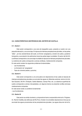 5.0.- CARACTERÍSTICAS GEOTÉCNICAS DEL DISTRITO DE CASTILLA.
5.1.- Sector I.
Este sector corresponde a una zona de topografía suave, presenta un sector con una
pequeña elevación y una zona baja. En épocas de intensas precipitaciones pluviales, en las partes
“altas” , por las características del suelo, se forman cangrejeras y erosión de suelos y posterior
transporte y acumulación de sedimentos hacia las partes bajas inundables. El sector del AA.HH.
Las Brisas corresponde a una zona baja inundable en épocas de intensas precipitaciones pluviales.
La cobertura de suelos corresponde a arenas arcillosas, medianamente compactas.
En este sector existen los siguientes problemas fundamentales:
- Las Inundaciones.
- La formación de “cangrejeras”.
- Tipos de vivienda (adobe y quincha).
5.2.- Sector II.
Este sector corresponde a una zona plana con depresiones en las cuales en épocas de
intensas precipitaciones pluviales se acumulan las aguas en diferentes sectores, tanto en la Urb.
San Eduardo, AA.HH. Chiclayito, Calixto Balarezo, Campo Polo, etc. La cobertura superficial de
suelos corresponde a arenas mal gradadas y en algunos tramos se presentan arcillas arenosas
medianamente compactas.
En este sector existe un problema fundamental:
- Las Inundaciones.
5.3.- Sector III.
Este sector es similar al anterior y comprende el tramo comprendido entre la Av. Progreso,
Av. Ramón Castilla y las defensas del Río Piura. Existen innumerables depresiones en las que se
acumulan las aguas provenientes de las precipitaciones pluviales. Las aguas discurren de la Av.
20
 