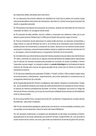 las respectivas tablas calculadas para cada sector.
2.- Los elementos del cimiento deberán ser diseñados de modo que la presión de contacto (carga
estructural del edificio entre el área de cimentación) sea inferior ó cuando menos igual a la presión de
diseño ó capacidad admisible.
3.- Previamente a las labores de excavación de cimientos, deberán ser eliminados de raíz todos los
materiales de relleno, en los lugares donde existe.
4.- El contenido de sales solubles, cloruros, sulfatos y carbonatos son medianos a altos, por lo que
deberá usarse cemento Pórtland tipo V ó MS para el diseño del concreto, según el sector.
5.- Para la cimentación de las estructuras en suelos arcillo-arenosos, es necesario compactarlas y
luego colocar un capa de afirmado de 0.20 m. en el fondo de la cimentación para contrarrestar el
posible proceso de hinchamiento y contracción de suelos. Asimismo en los sectores donde existen
arenas poco compactas y arenas limosas se deberá colocar un solado de mortero de concreto de 0.10
m. de espesor, previo humedecimiento y compactación del fondo de la cimentación.
6.- Considerando que cíclicamente se presentan fuertes precipitaciones pluviales (caso del fenómeno
“El Niño), y teniendo en cuenta que en algunos sectores del Distrito de Castilla existen depresiones
que en épocas de intensas precipitaciones pluviales se convierten en zonas inundables y forman
“pequeñas cuencas ciegas”, es necesario realizar un estudio hidrológico con la finalidad de diseñar
sistemas de drenaje para evacuar las aguas pluviales de las zonas que se indican en el plano de
Geodinámica Externa.
7.- En las zonas aledañas a las quebradas “El Gallo” y “Tacalá” y al Dren 1308, se deben realizar obras
de encauzamiento y reforzamiento, respectivamente, para evitar desbordes é inundaciones con la
consiguiente destrucción de viviendas.
8.- En la parte alta del AA.HH. El Indio, Los Médanos, San Valentín, Nazareno, Los Almendros, Tacalá,
etc. por la pendiente existente y por el tipo de suelos predominante y la consistencia de los mismos,
en épocas de intensas precipitaciones pluviales, se forman “cangrejeras” que ponen en riesgo las
estructuras físicas (viviendas), por lo que se recomienda el asfaltado de las mismas con la finalidad de
evitar la intensa erosión.
9.- En el cauce del Río Piura, a la altura de los AA.HH. Las Montero, Independencia, se debe reforzar
las defensas, para evitar inundación.
10.- Por las características geológicas, geotécnicas y de servicios, es recomendable considerar como
una posible zona de expansión urbana el sector del caserío Miraflores.
11.- Es necesario implementar un programa de reforestación en las áreas circundantes al Distrito,
especialmente en las zonas colindantes con el AA.HH. El Indio, Ciudad El Niño, etc. a fin de evitar la
acción erosiva de los vientos, así como, para evitar acumulaciones de arenas de grano fino (dunas).
25
 
