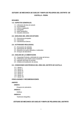 ESTUDIO DE MECANICA DE SUELOS Y MAPA DE PELIGROS DEL DISTRITO DE
CASTILLA - PIURA
RESUMEN
1.0.- ASPECTOS GENERALES.
1.1.- Ubicación del área de estudio
1.2.- Accesibilidad
1.3.- Clima y vegetación
1.4.- Fisiografía
1.5.- Base topográfica
1.6.- Estudios anteriores.
2.0.- GEOLOGIA DEL AREA DE ESTUDIO.
2.1.- Estructuras principales
2.2.- Sismicidad
2.3.- Geodinámica Externa.
3.0.- ACTIVIDADES REALIZADAS.
3.1.- Excavación de calicatas
3.2.- Descripción de calicatas
3.3.- Muestreo de suelos alterados e inalterados
3.4.- Ensayos de laboratorio.
4.0.- ANALISIS DE LA CIMENTACION.
4.1.- Capacidad Portante y Admisible de carga del terreno.
4.2.- Parámetros para diseño sismo-resistente.
4.3.- Agresión del suelo al concreto.
4.4.- Análisis de licuefacción de arenas.
5.0.- CONDICIONES GEOTÉCNICAS DEL ÁREA DEL DISTRITO DE CASTILLA.
5.1.- Sector I.
5.2.- Sector II.
5.3.- Sector III.
5.4.- Sector IV.
5.5.- Sector V.
5.6.- Sector VI.
5.7.- Sector VII.
CONCLUSIONES Y RECOMENDACIONES.
ANEXOS
ANEXO I.
Ensayos de Laboratorio.
ANEXO II.
Gráficos.
ANEXO III.
Testimonio fotográfico.
ESTUDIO DE MECANICA DE SUELOS Y MAPA DE PELIGROS DEL DISTRITO
1
 