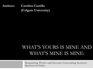 Authors:

Carolina Castilla
(Colgate University)

WHAT’S YOURS IS MINE AND
WHAT’S MINE IS MINE:
Bargaining Power and Income Concealing between
Spouses in India

 