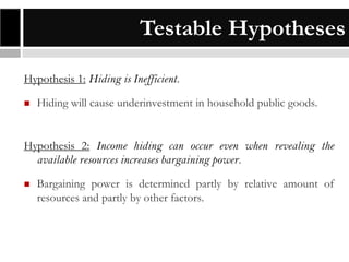 Testable Hypotheses
Hypothesis 1: Hiding is Inefficient.


Hiding will cause underinvestment in household public goods.

Hypothesis 2: Income hiding can occur even when revealing the
available resources increases bargaining power.


Bargaining power is determined partly by relative amount of
resources and partly by other factors.

 