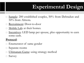 Experimental Design
Sample: 200 established couples, 50% from Dehradun and
50% from Almora.
 Recruitment: Door-to-door
 Mobile Lab: at their homes.
 Incentives: LED lamp per spouse, plus opportunity to earn
some cash.
Protocol:
 Enumerator of same gender
 Separate rooms
 Ultimatum Game: using strategy method
 Survey


 