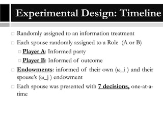 Experimental Design: Timeline







Randomly assigned to an information treatment
Each spouse randomly assigned to a Role (A or B)
 Player A: Informed party
 Player B: Informed of outcome
Endowments: informed of their own (ω_i ) and their
spouse’s (ω_j ) endowment
Each spouse was presented with 7 decisions, one-at-atime

 