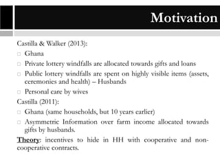 Motivation
Castilla & Walker (2013):
 Ghana
 Private lottery windfalls are allocated towards gifts and loans
 Public lottery windfalls are spent on highly visible items (assets,
ceremonies and health) – Husbands
 Personal care by wives
Castilla (2011):
 Ghana (same households, but 10 years earlier)
 Asymmetric Information over farm income allocated towards
gifts by husbands.
Theory: incentives to hide in HH with cooperative and noncooperative contracts.

 