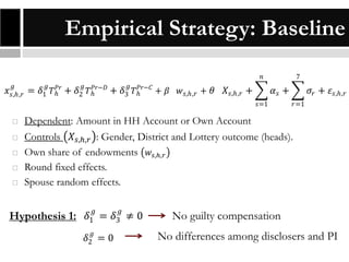 Empirical Strategy: Baseline
𝑛
𝑔

𝑔

𝑔

𝑔

𝑥 𝑠,ℎ,𝑟 = 𝛿1 𝑇ℎ𝑃𝑟 + 𝛿2 𝑇ℎ𝑃𝑟−𝐷 + 𝛿3 𝑇ℎ𝑃𝑟−𝐶 + 𝛽

𝑤 𝑠,ℎ,𝑟 + 𝜃

𝑋 𝑠,ℎ,𝑟 +

7

𝛼𝑠 +
𝑠=1







𝜎 𝑟 + 𝜀 𝑠,ℎ,𝑟
𝑟=1

Dependent: Amount in HH Account or Own Account
Controls 𝑋 𝑠,ℎ,𝑟 : Gender, District and Lottery outcome (heads).
Own share of endowments 𝑤 𝑠,ℎ,𝑟
Round fixed effects.
Spouse random effects.

Hypothesis 1: 𝛿1𝑔 = 𝛿3𝑔 ≠ 0
𝑔

𝛿2 = 0

No guilty compensation
No differences among disclosers and PI

 