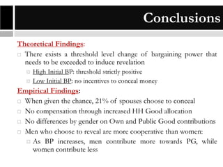 Conclusions
Theoretical Findings:
 There exists a threshold level change of bargaining power that
needs to be exceeded to induce revelation




High Initial BP: threshold strictly positive
Low Initial BP: no incentives to conceal money

Empirical Findings:
 When given the chance, 21% of spouses choose to conceal
 No compensation through increased HH Good allocation
 No differences by gender on Own and Public Good contributions
 Men who choose to reveal are more cooperative than women:
 As BP increases, men contribute more towards PG, while
women contribute less

 
