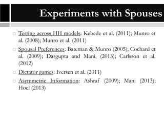 Experiments with Spouses







Testing across HH models: Kebede et al. (2011); Munro et
al. (2008); Munro et al. (2011)
Spousal Preferences: Bateman & Munro (2005); Cochard et
al. (2009); Dasgupta and Mani, (2013); Carlsson et al.
(2012)
Dictator games: Iversen et al. (2011)
Asymmetric Information: Ashraf (2009); Mani (2013);
Hoel (2013)

 