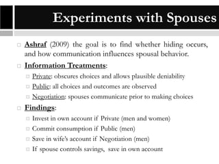 Experiments with Spouses




Ashraf (2009) the goal is to find whether hiding occurs,
and how communication influences spousal behavior.
Information Treatments:






Private: obscures choices and allows plausible deniability
Public: all choices and outcomes are observed
Negotiation: spouses communicate prior to making choices

Findings:





Invest in own account if Private (men and women)
Commit consumption if Public (men)
Save in wife’s account if Negotiation (men)
If spouse controls savings, save in own account

 
