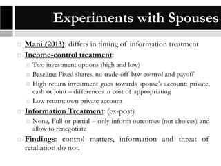 Experiments with Spouses



Mani (2013): differs in timing of information treatment
Income-control treatment:







Information Treatment: (ex-post)




Two investment options (high and low)
Baseline: Fixed shares, no trade-off btw control and payoff
High return investment goes towards spouse’s account: private,
cash or joint – differences in cost of appropriating
Low return: own private account
None, Full or partial – only inform outcomes (not choices) and
allow to renegotiate

Findings: control matters, information and threat of
retaliation do not.

 