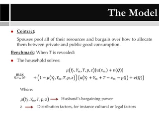 The Model


Contract:
Spouses pool all of their resources and bargain over how to allocate
them between private and public good consumption.

Benchmark: When T is revealed:


The household solves:
max

𝑄,𝑥 𝑚 ≥0

𝜇 𝑌𝑓 , 𝑌 𝑚 , 𝑇, 𝑝, 𝑧
+ 1 − 𝜇 𝑌𝑓 , 𝑌 𝑚 , 𝑇, 𝑝, 𝑧

𝑢 𝑥𝑚 + 𝑣 𝑄

𝑢 𝑌𝑓 + 𝑌 𝑚 + 𝑇 − 𝑥 𝑚 − 𝑝𝑄 + 𝑣 𝑄

Where:

𝜇 𝑌𝑓 , 𝑌 𝑚 , 𝑇, 𝑝, 𝑧

− 𝜇 𝑌𝑓 , 𝑌 𝑚 , 𝑇,z 𝑝, 𝑧

𝑢 𝑥 𝑚 Husband’s bargaining power
+ 𝑣 𝑄

𝑢 Distribution𝑇factors, for instance𝑄 cultural or legal factors
𝑌𝑓 + 𝑌 𝑚 + − 𝑥 𝑚 − 𝑝𝑄 + 𝑣

 