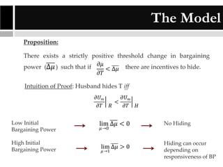 The Model
Proposition:
There exists a strictly positive threshold change in bargaining
power (∆𝜇 ) such that if 𝜕𝜇 < ∆𝜇 there are incentives to hide.
𝜕𝑇
Intuition of Proof: Husband hides T iff
𝜕𝑈 𝑚
𝜕𝑇

𝑅

<

𝜕𝑈 𝑚
𝜕𝑇

𝐻

Low Initial
Bargaining Power

lim ∆𝜇 < 0

No Hiding

High Initial
Bargaining Power

lim ∆𝜇 > 0

Hiding can occur
depending on
responsiveness of BP

𝜇 →0

𝜇 →1

 