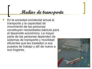 Medios de transporte En la sociedad occidental actual el transporte y la capacidad de movimiento de las personas constituyen necesidades básicas para el desarrollo económico. La mayor parte de las personas dependen de sistemas de transporte y movilidad eficientes que les trasladen a sus puestos de trabajo y allí de nuevo a sus hogares.  