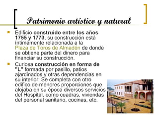 Patrimonio artístico y natural Edificio  construido entre los años 1755 y 1773 , su construcción está íntimamente relacionada a la  Plaza de Toros de  Almadén  de donde se obtiene parte del dinero para financiar su construcción. Curiosa  construcción en forma de "L"  formada por pasillo, patios ajardinados y otras dependencias en su interior. Se completa con otro edifico de menores proporciones que alojaba en su época diversos servicios del Hospital, como cuadras, viviendas del personal sanitario, cocinas, etc. 