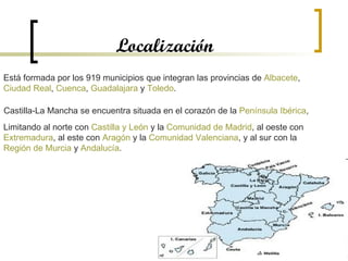 Localización Está formada por los 919 municipios que integran las provincias de  Albacete ,  Ciudad Real ,  Cuenca ,  Guadalajara  y  Toledo .  Castilla-La Mancha se encuentra situada en el corazón de la  Península Ibérica ,  Limitando al norte con  Castilla y León  y la  Comunidad de Madrid , al oeste con  Extremadura , al este con  Aragón  y la  Comunidad Valenciana , y al sur con la  Región de Murcia  y  Andalucía .  