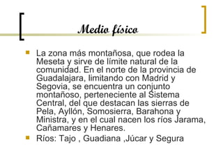 Medio físico La zona más montañosa, que rodea la Meseta y sirve de límite natural de la comunidad. En el norte de la provincia de Guadalajara, limitando con Madrid y Segovia, se encuentra un conjunto montañoso, perteneciente al Sistema Central, del que destacan las sierras de Pela, Ayllón, Somosierra, Barahona y Ministra, y en el cual nacen los ríos Jarama, Cañamares y Henares.  Ríos: Tajo , Guadiana ,Júcar y Segura 