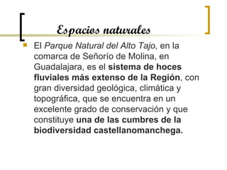 Espacios naturales El  Parque Natural del Alto Tajo , en la comarca de Señorío de Molina, en Guadalajara, es el  sistema de hoces fluviales más extenso de la Región , con gran diversidad geológica, climática y topográfica, que se encuentra en un excelente grado de conservación y que constituye  una de las cumbres de la biodiversidad castellanomanchega.   