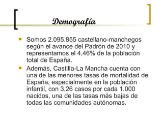 Demografía Somos 2.095.855 castellano-manchegos según el avance del Padrón de 2010 y representamos el 4,46% de la población total de España.  Además, Castilla-La Mancha cuenta con una de las menores tasas de mortalidad de España, especialmente en la población infantil, con 3,26 casos por cada 1.000 nacidos, una de las tasas más bajas de todas las comunidades autónomas.  