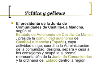 Política y gobierno El  presidente de la Junta de Comunidades de Castilla-La Mancha , según el  Estatuto de Autonomía de Castilla-La Mancha , preside la  comunidad autónoma  de  Castilla-La Mancha  ( España ), cuya actividad dirige, coordina la Administración de la comunidad, designa, separa y cesa a los consejeros y ocupa la suprema representación de la  Junta de Comunidades  y la ordinaria del  Estado  dentro la región  