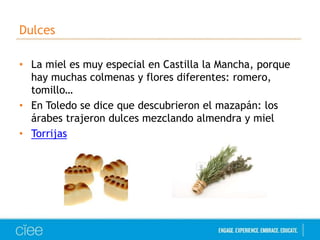 Dulces 
• La miel es muy especial en Castilla la Mancha, porque 
hay muchas colmenas y flores diferentes: romero, 
tomillo… 
• En Toledo se dice que descubrieron el mazapán: los 
árabes trajeron dulces mezclando almendra y miel 
• Torrijas 
 