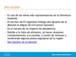 Don quijote 
• Es una de las obras más representativas de la literatura 
española 
• El escritor de El ingenioso hidalgo don Quijote de la 
Mancha es Miguel de Cervantes Saavedra 
• Es el retrato de un imperio de decadencia 
• Debido a la falta de alimento, se hacen alusiones 
constantemente a la comida, a través de refranes o 
nombrando algunos platos populares de la región 
• Don Quijote de la Mancha 
 