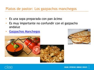 Platos de pastor: Los gazpachos manchegos 
• Es una sopa preparada con pan ácimo 
• Es muy importante no confundir con el gazpacho 
andaluz 
• Gazpachos Manchegos 
 