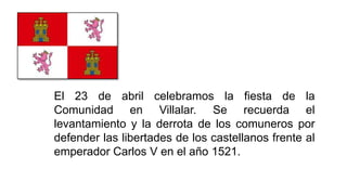 El 23 de abril celebramos la fiesta de la
Comunidad en Villalar. Se recuerda el
levantamiento y la derrota de los comuneros por
defender las libertades de los castellanos frente al
emperador Carlos V en el año 1521.
 