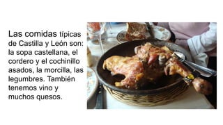 Las comidas típicas
de Castilla y León son:
la sopa castellana, el
cordero y el cochinillo
asados, la morcilla, las
legumbres. También
tenemos vino y
muchos quesos.
 