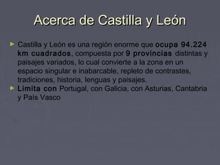 Acerca de Castilla y LeónAcerca de Castilla y León
► Castilla y León es una región enorme que ocupa 94.224
km cuadrados, compuesta por 9 provincias distintas y
paisajes variados, lo cual convierte a la zona en un
espacio singular e inabarcable, repleto de contrastes,
tradiciones, historia, lenguas y paisajes.
► Limita con Portugal, con Galicia, con Asturias, Cantabria
y País Vasco
 